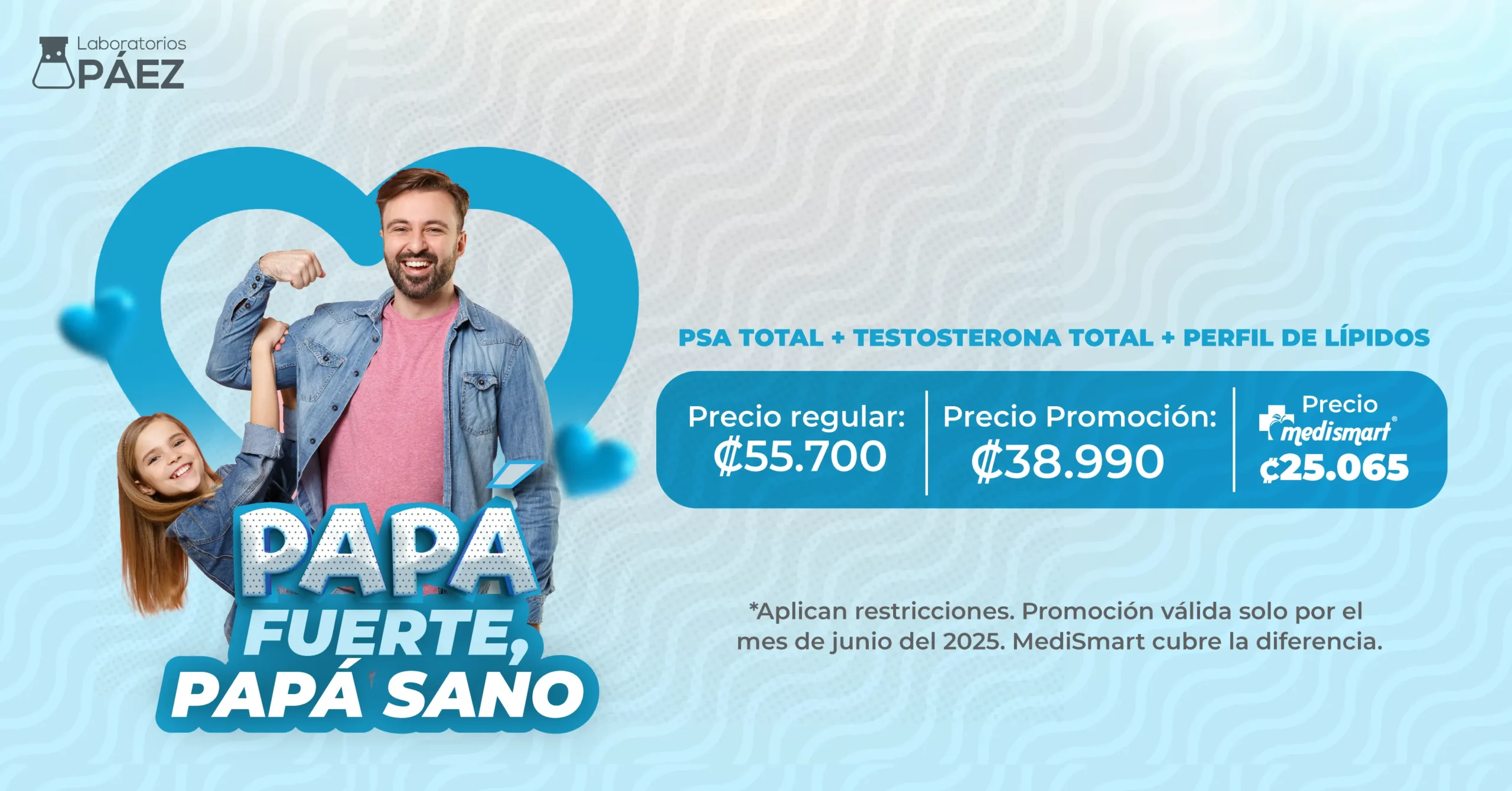 Papá fuerte, papá sano. PSA total + testosterona total + perfil de lípidos. Precio regular: 55700 colones. Precio Promoción: 38990 colones. Precio MediSmart: 25065 colones. *Aplican restricciónes. Promoción válida solo por el mes de junio del 2025. MediSmart cubre la diferencia.